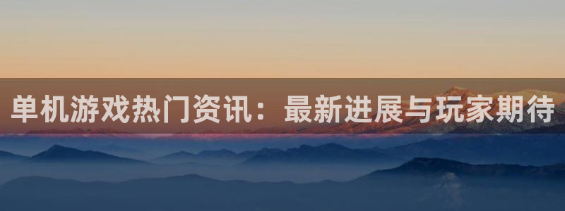 长征娱乐注册测速：单机游戏热门资讯：最新进展与玩家期待